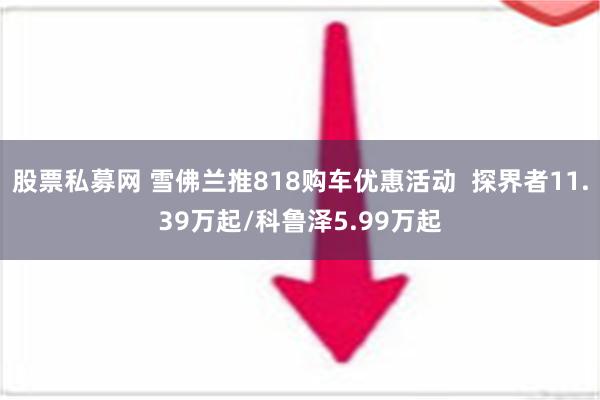 股票私募网 雪佛兰推818购车优惠活动  探界者11.39万起/科鲁泽5.99万起