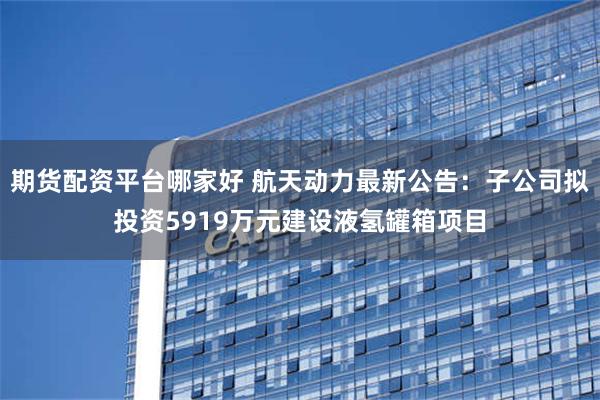 期货配资平台哪家好 航天动力最新公告：子公司拟投资5919万元建设液氢罐箱项目