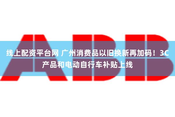 线上配资平台网 广州消费品以旧换新再加码！3C产品和电动自行车补贴上线