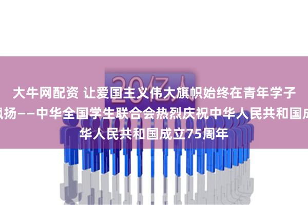 大牛网配资 让爱国主义伟大旗帜始终在青年学子心中高高飘扬——中华全国学生联合会热烈庆祝中华人民共和国成立75周年