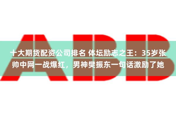 十大期货配资公司排名 体坛励志之王：35岁张帅中网一战爆红，男神樊振东一句话激励了她