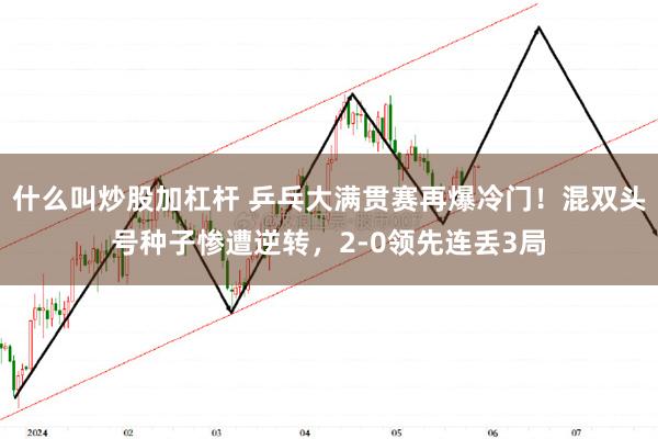 什么叫炒股加杠杆 乒乓大满贯赛再爆冷门！混双头号种子惨遭逆转，2-0领先连丢3局