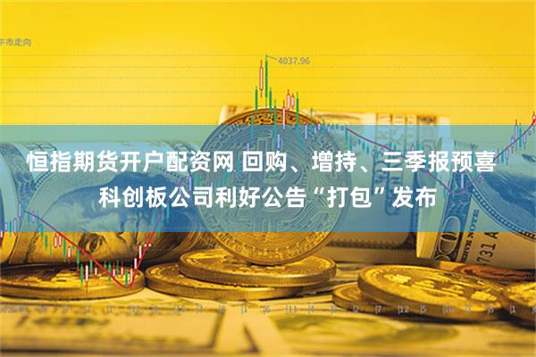 恒指期货开户配资网 回购、增持、三季报预喜  科创板公司利好公告“打包”发布