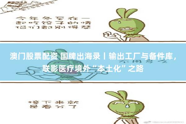 澳门股票配资 国牌出海录丨输出工厂与备件库，联影医疗境外“本土化”之路