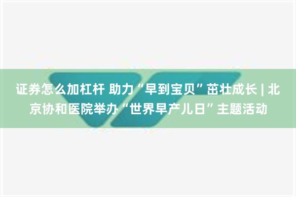 证券怎么加杠杆 助力“早到宝贝”茁壮成长 | 北京协和医院举办“世界早产儿日”主题活动