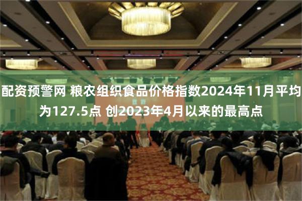 配资预警网 粮农组织食品价格指数2024年11月平均为127.5点 创2023年4月以来的最高点