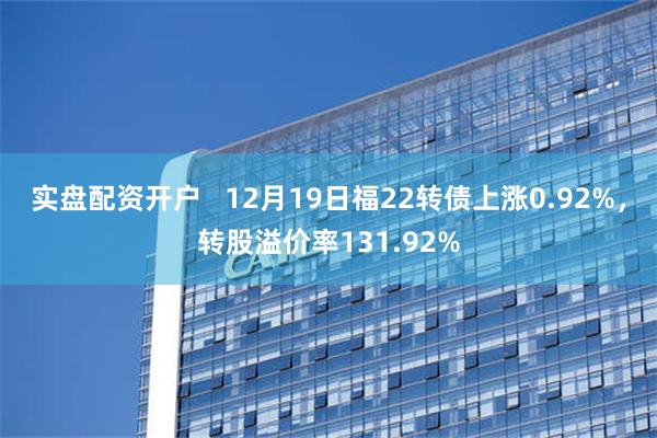 实盘配资开户   12月19日福22转债上涨0.92%，转股溢价率131.92%