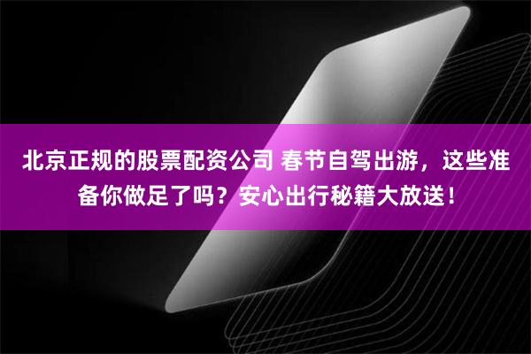 北京正规的股票配资公司 春节自驾出游，这些准备你做足了吗？安心出行秘籍大放送！